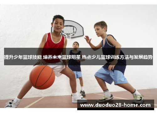 提升少年篮球技能 培养未来篮球明星 热点少儿篮球训练方法与发展趋势 提升少年篮球技能 培养未来篮球明星 热点少儿篮球训练方法与发展趋势