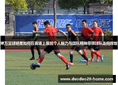 菜万足球明星如何在赛场上展现个人魅力与团队精神带领球队走向辉煌 菜万足球明星如何在赛场上展现个人魅力与团队精神带领球队走向辉煌