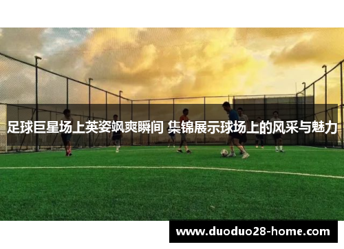 足球巨星场上英姿飒爽瞬间 集锦展示球场上的风采与魅力